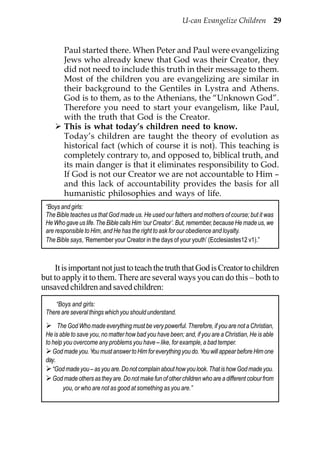 U-can Evangelize Children 29


        Paul started there. When Peter and Paul were evangelizing
        Jews who already knew that God was their Creator, they
        did not need to include this truth in their message to them.
        Most of the children you are evangelizing are similar in
        their background to the Gentiles in Lystra and Athens.
        God is to them, as to the Athenians, the “Unknown God”.
        Therefore you need to start your evangelism, like Paul,
        with the truth that God is the Creator.
        This is what today’s children need to know.
        Today’s children are taught the theory of evolution as
        historical fact (which of course it is not). This teaching is
        completely contrary to, and opposed to, biblical truth, and
        its main danger is that it eliminates responsibility to God.
        If God is not our Creator we are not accountable to Him –
        and this lack of accountability provides the basis for all
        humanistic philosophies and ways of life.
 “Boys and girls:
 The Bible teaches us that God made us. He used our fathers and mothers of course; but it was
 He Who gave us life. The Bible calls Him ‘our Creator’. But, remember, because He made us, we
 are responsible to Him, and He has the right to ask for our obedience and loyalty.
 The Bible says, ‘Remember your Creator in the days of your youth’ (Ecclesiastes12 v1).”



    It is important not just to teach the truth that God is Creator to children
but to apply it to them. There are several ways you can do this – both to
unsaved children and saved children:
     “Boys and girls:
 There are several things which you should understand.
      The God Who made everything must be very powerful. Therefore, if you are not a Christian,
 He is able to save you, no matter how bad you have been; and, if you are a Christian, He is able
 to help you overcome any problems you have – like, for example, a bad temper.
    God made you. You must answer to Him for everything you do. You will appear before Him one
 day.
    “God made you – as you are. Do not complain about how you look. That is how God made you.
    God made others as they are. Do not make fun of other children who are a different colour from
         you, or who are not as good at something as you are.”
 