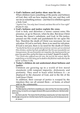 U-can Evangelize Children 31


      God’s holiness and justice show man his sin.
      When children learn something of the purity and holiness
      of God, they will see how impure they are, and they will
      see sin as something serious – and that it is rebellion against
      a holy God.
      “Against You, You only, have I sinned, and done this evil in Your sight”
      (Psalm 51 v4a).
      God’s holiness and justice explain the cross.
      God is holy and therefore a sinner cannot enter His
      presence, or go to Heaven, when he dies. But Jesus Christ
      became the sinner’s substitute, and God, in His justice,
      poured out His wrath and punishment for sin upon His
      Son. Therefore the death of Christ was necessary for our
      salvation. If God is not holy, there is no need for salvation.
      If God is not just, there is no need for the death of Christ:
     “Surely He has borne our griefs and carried our sorrows; yet we esteemed
     Him stricken, smitten by God, and afflicted. But He was wounded for our
     transgressions, He was bruised for our iniquities; the chastisement for our
     peace was upon Him, and by His stripes we are healed” (Isaiah 53 v4 and 5).
     “For Christ also suffered once for sins, the just for the unjust, that He
     might bring us to God, being put to death in the flesh but made alive by the
     Spirit” (1 Peter 3 v18).
      Today’s children do not understand about holiness and
      justice.
      Children are growing up in a world of low moral
      standards with rampant impurity, dishonesty and
      profanity. They need to learn what holiness is – as
      displayed in the character of God, and in the life of the
      Lord Jesus Christ.
      In addition, their concept of justice is warped by the
      injustices they see all around them – at home, at school
      and in the community.
      “Boys and girls:
      The Bible teaches us that God is completely pure, clean and holy. He never does anything
which is wrong. It is hard for us to imagine Someone Who is pure and without sin. But that is what
God is like.
      But God is also fair. This means that He will always reward purity; but it also means that
He will judge and punish sin. And that means that He must punish you and me because we are
      all sinners.”
 