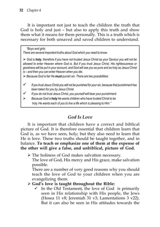 32 Chapter 4


   It is important not just to teach the children the truth that
God is holy and just – but also to apply this truth and show
them what it means for them personally. This is a truth which is
necessary for both unsaved and saved children to understand.

   “Boys and girls:
 There are several important truths about God which you need to know:
     God is holy, therefore if you have not trusted Jesus Christ as your Saviour you will not be
 allowed to enter Heaven where God is. But if you trust Jesus Christ, His righteousness or
 goodness will be put in your account, and God will see you as pure and as holy as Jesus Christ
 is – and then you can enter Heaven when you die.
     Because God is fair He must punish sin. There are two possibilities:

        If you trust Jesus Christ you will not be punished for your sin, because that punishment has
        been taken for you by Jesus Christ.
        If you do not trust Jesus Christ, you yourself will bear your punishment.
        Because God is holy He wants children who have trusted Christ to be
         holy. He wants each of you to live a life which is pleasing to Him.”



                                       God Is Love
    It is important that children have a correct and biblical
picture of God. It is therefore essential that children learn that
God is, as we have seen, holy; but they also need to learn that
He is love. These two truths should be taught together, and in
balance. To teach or emphasize one of them at the expense of
the other will give a false, and unbiblical, picture of God.
        The holiness of God makes salvation necessary.
        The love of God, His mercy and His grace, make salvation
        possible.
        There are a number of very good reasons why you should
        teach the love of God to your children when you are
        evangelizing them:
        God’s love is taught throughout the Bible:
             In the Old Testament, the love of God is primarily
             seen in His relationship with His people, the Jews
             (Hosea 11 v8; Jeremiah 31 v3; Lamentations 3 v22).
             But it can also be seen in His attitudes towards the
 