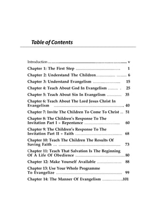 Table of Contents


Introduction ………...........................................…..……..………....... v
Chapter 1: The First Step ......................................…..          1
Chapter 2: Understand The Children…............... …...... 6
Chapter 3: Understand Evangelism ……....………....                              15
Chapter 4: Teach About God In Evangelism ….…. .                             25
Chapter 5: Teach About Sin In Evangelism ….….….                            35
Chapter 6: Teach About The Lord Jesus Christ In
Evangelism ................................................................. 40
Chapter 7: Invite The Children To Come To Christ ... 51
Chapter 8: The Children’s Response To The
Invitation Part I – Repentance …………...……….....                             60
Chapter 9: The Children’s Response To The
Invitation Part II – Faith ……………….….….…....… 68
Chapter 10: Teach The Children The Results Of
Saving Faith … .........................................................   73
Chapter 11: Teach That Salvation Is The Beginning
Of A Life Of Obedience ............................................... 80
Chapter 12: Make Yourself Available ……….………                                88
Chapter 13: Use Your Whole Programme
To Evangelize ……...................................................... 99
Chapter 14: The Manner Of Evangelism …....……….101
 