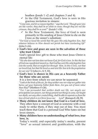 U-can Evangelize Children 33


       heathen (Jonah 1 v2 and chapters 3 and 4).
       In the Old Testament, God’s love is seen in His
       gracious invitation to sinners:
“Come now, and let us reason together,” says the Lord, ‘Though your sins
are like scarlet, they shall be as white as snow; though they are red like
crimson, they shall be as wool’” (Isaiah 1 v18).
       In the New Testament, the love of God is seen
       primarily in His sending of Jesus Christ to die on the
       Cross as the sinner’s substitute:
“For God so loved the world that He gave His only begotten Son, that
whoever believes in Him should not perish but have everlasting life”
(John 3 v16).
God’s love and grace are seen in the salvation of those
who trust Christ:
God’s special love gift to those who trust Jesus Christ is
eternal life:
“He who does not love does not know God, for God is love. In this the love
of God was manifested toward us, that God has sent His only begotten Son
into the world, that we might live through Him. In this is love, not that
we loved God, but that He loved us and sent His Son to be the propitiation
for our sins”(1 John 4 v, 8, 9, 10).
God’s love is shown in His care as a heavenly Father
for those who are saved.
It is a love from which we can never be separated:
“Look at the birds of the air, for they neither sow nor reap nor gather into
barns; yet your heavenly Father feeds them. Are you not of more value
than they?”(Matthew 6 v26).
“For I am persuaded that neither death nor life, nor angels nor
principalities nor powers, nor things present nor things to come, nor height
nor depth, nor any other created thing, shall be able to separate us from the
love of God which is in Christ Jesus our       Lord” (Romans 8 v38, 39).
Many children do not know that God is a God of love.
They often have a concept of God as someone with a rod
ready to strike them, if they step out of line. You must
teach them that God is a personal God Who hates sin but
loves sinners.
Many children have no understanding of what love, true
love, is.
Today’s world, and especially today’s media, present
“love” as sexual interest and gratification, with the
 