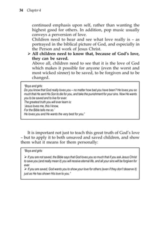 34 Chapter 4


         continued emphasis upon self, rather than wanting the
         highest good for others. In addition, pop music usually
         conveys a perversion of love.
         Children need to hear and see what love really is – as
         portrayed in the biblical picture of God, and especially in
         the Person and work of Jesus Christ.
         All children need to know that, because of God’s love,
         they can be saved.
         Above all, children need to see that it is the love of God
         which makes it possible for anyone (even the worst and
         most wicked sinner) to be saved, to be forgiven and to be
         changed.
  “Boys and girls:
  Do you know that God really loves you – no matter how bad you have been? He loves you so
  much that He sent His Son to die for you, and take the punishment for your sins. Now He wants
  you to be saved and to live for ever.
  The greatest truth you will ever learn is:
  ‘Jesus loves me, this I know,
  For the Bible tells me so.’
  He loves you and He wants the very best for you.”




   It is important not just to teach this great truth of God’s love
– but to apply it to both unsaved and saved children, and show
them what it means for them personally:
  “Boys and girls:
     If you are not saved, the Bible says that God loves you so much that if you ask Jesus Christ
  to save you (and really mean it) you will receive eternal life, and all your sins will be forgiven for
  ever.
      If you are saved, God wants you to show your love for others (even if they don’t deserve it)
  just as He has shown His love to you.”
 
