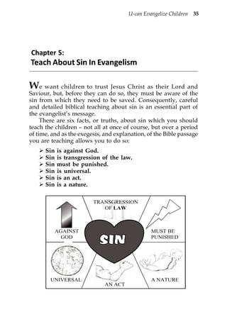 U-can Evangelize Children 35




Chapter 5:
Teach About Sin In Evangelism

We want children to trust Jesus Christ as their Lord and
Saviour, but, before they can do so, they must be aware of the
sin from which they need to be saved. Consequently, careful
and detailed biblical teaching about sin is an essential part of
the evangelist’s message.
     There are six facts, or truths, about sin which you should
teach the children – not all at once of course, but over a period
of time, and as the exegesis, and explanation, of the Bible passage
you are teaching allows you to do so:
      Sin   is against God.
      Sin   is transgression of the law.
      Sin   must be punished.
      Sin   is universal.
      Sin   is an act.
      Sin   is a nature.

                         TRANSGRESSION
                            OF LAW



            AGAINST                             MUST BE
              GOD                               PUNISHED




        UNIVERSAL                               A NATURE
                             AN ACT
 