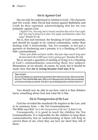 36 Chapter 5



                                 Sin Is Against God
   Sin can only be understood in relation to God – His character
and His words. After David had sinned against Bathsheba and
Uriah he then repented, acknowledging that his sin was
primarily against God:
       “Against You, You only, have I sinned, and done this evil in Your sight;
       that You may be found just when You speak, and blameless when You
       judge” (Psalm 51 v4).
     Sin is, first and foremost, the breaking of God’s commands,
and should be taught in its vertical connotation, rather than
dealing with it horizontally. Sin, for example, is not just a
question of disobeying one’s parents; it is a breaking of God’s
fifth commandment.
       “Honor your father and your mother, that your days may be long upon
       the land which the LORD your God is giving you” (Exodus 20 v12).
    Sin is not just a question of stealing or lying; it is a breaking
of God’s commandments concerning those two subjects.
Illustrations of sin should, of course, be used, but it should be
made clear that sin is wrong because God says it is.

  “Boys and girls:
  Do you ever disobey your parents and say words to them which are not nice. Did you know that
  this is sin? That’s what the Bible calls it. Why is it sin? Because God in His Word has commanded
  us to honour and obey our parents. If we don’t, we are disobeying God, and that’s what sin is.”



   You should now be able to see how vital it is that children
know something about God and what He is like.

                      Sin Is Transgression of the Law
    God has revealed the standards He requires in the Law, and
in its summary form — the Ten Commandments.
The Bible says that “sin is the transgression of the law” (1 John 3 v4).
    Consequently, it is good to teach the children the Ten
Commandments. It is impossible for the children to keep these
commandments, but an understanding of them will help to
convict them of sin, when they see how far short they fall of
them.
 