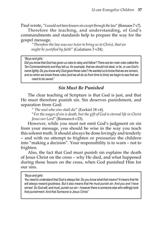 U-can Evangelize Children 37



Paul wrote, “I would not have known sin except through the law” (Romans 7 v7).
   Therefore the teaching, and understanding, of God’s
commandments and standards help to prepare the way for the
gospel message.
       “Therefore the law was our tutor to bring us to Christ, that we
       might be justified by faith” (Galatians 3 v24).

  “Boys and girls:
  Did you know that God has given us rules to obey and follow? There are ten main rules called the
  Ten Commandments and they tell us, for example, that we should not steal, or lie, or use God’s
  name lightly. Do you know why God gave these rules? He wanted us to know that we are sinners,
  and so when we break these rules (and we all do so from time to time) we begin to see that we
        need to be saved.”

                              Sin Must Be Punished
   The clear teaching of Scripture is that God is just, and that
He must therefore punish sin. Sin deserves punishment, and
separation from God:
        “ The soul who sins shall die” (Ezekiel 18 v4).
        “For the wages of sin is death, but the gift of God is eternal life in Christ
        Jesus our Lord” (Romans 6 v23).
    However, while you must not omit God’s judgment on sin
from your message, you should be wise in the way you teach
this solemn truth. It should always be done lovingly and tenderly
– and with no attempt to frighten or pressurize the children
into “making a decision”. Your responsibility is to warn – not to
frighten.
    Also, the fact that God must punish sin explains the death
of Jesus Christ on the cross – why He died, and what happened
during those hours on the cross, when God punished Him for
our sins.
  “Boys and girls:
  You need to understand that God is always fair. Do you know what that means? It means that He
  will always reward goodness. But it also means that He must punish sin. And you and I have
  sinned. So God will, and must, punish our sin – however there is someone else who willingly took
  that punishment. And that Someone is Jesus Christ.”
 
