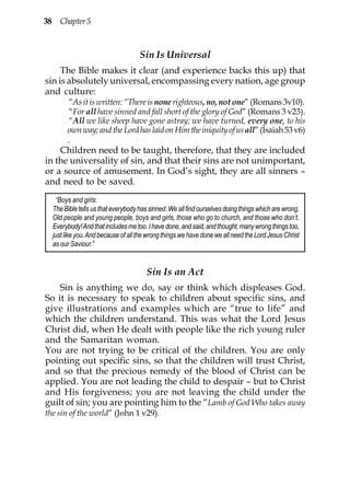 38 Chapter 5



                                    Sin Is Universal
     The Bible makes it clear (and experience backs this up) that
sin is absolutely universal, encompassing every nation, age group
and culture:
        “As it is written: “There is none righteous, no, not one” (Romans 3v10).
        “For all have sinned and fall short of the glory of God” (Romans 3 v23).
        “All we like sheep have gone astray; we have turned, every one, to his
       own way; and the Lord has laid on Him the iniquity of us all” (Isaiah 53 v6)
       .
    Children need to be taught, therefore, that they are included
in the universality of sin, and that their sins are not unimportant,
or a source of amusement. In God’s sight, they are all sinners –
and need to be saved.
   “Boys and girls:
  The Bible tells us that everybody has sinned. We all find ourselves doing things which are wrong.
  Old people and young people, boys and girls, those who go to church, and those who don’t.
  Everybody! And that includes me too. I have done, and said, and thought, many wrong things too,
  just like you. And because of all the wrong things we have done we all need the Lord Jesus Christ
  as our Saviour.”


                                      Sin Is an Act
    Sin is anything we do, say or think which displeases God.
So it is necessary to speak to children about specific sins, and
give illustrations and examples which are “true to life” and
which the children understand. This was what the Lord Jesus
Christ did, when He dealt with people like the rich young ruler
and the Samaritan woman.
You are not trying to be critical of the children. You are only
pointing out specific sins, so that the children will trust Christ,
and so that the precious remedy of the blood of Christ can be
applied. You are not leading the child to despair – but to Christ
and His forgiveness; you are not leaving the child under the
guilt of sin; you are pointing him to the “Lamb of God Who takes away
the sin of the world” (John 1 v29).
 