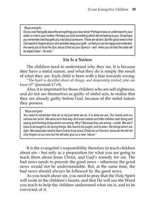 U-can Evangelize Children 39



  “Boys and girls:
  Do you ever feel guilty about the wrong things you have done? Perhaps it was an unkind word to your
  sister, or a lie to your mother. Perhaps you took something which did not belong to you. Or perhaps
  you remember bad thoughts you had about someone. These are all sins. But the good news is that
  God wants to forgive all your sins and take away your guilt – so that you can be happy and contented.
  He wants you to trust His Son Jesus Christ as your Saviour – and when you do that ‘the slate will
  be wiped clean’ – for ever.”

                                      Sin Is a Nature
    The children need to understand why they sin. It is because
they have a sinful nature, and what they do is simply the result
of what they are. Each child is born with a bias towards wrong:
    “The heart is deceitful above all things, and desperately wicked; who can
know it?” (Jeremiah 17 v9).
   Also, it is important for those children who are self-righteous,
and do not see themselves as guilty of sinful acts, to realise that
they are already guilty before God, because of the sinful nature
they possess.
    “Boys and girls:
  You need to remember that sin is not just what we do. It is what we are. Our hearts and our
  natures are sinful. We were born that way. And even babies and little children start doing and
  saying and thinking things which are wrong. Why? Because they are wrong – inside. We don’t
  have to be taught to do wrong things. We need to be taught, and to learn, the things which are
  right. We especially need to learn how to trust Jesus Christ as our Saviour, because He will not
  only forgive us our sins but He will also give us a new nature.”



    It is the evangelist’s responsibility therefore to teach children
about sin – but only as a preparation for what you are going to
teach them about Jesus Christ, and God’s remedy for sin. The
bad news needs to precede the good news – otherwise the good
news would not be understandable. But, at the same time, the
bad news should always be followed by the good news.
    As you teach about sin, you need to pray that the Holy Spirit
will work in the children’s hearts, and that He will use the Word
you teach to help the children understand what sin is, and to be
convicted of it.
 