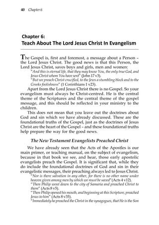 40 Chapter 6




Chapter 6:
Teach About The Lord Jesus Christ In Evangelism

T he Gospel is, first and foremost, a message about a Person –
the Lord Jesus Christ. The good news is that this Person, the
Lord Jesus Christ, saves boys and girls, men and women:
     “And this is eternal life, that they may know You, the only true God, and
     Jesus Christ whom You have sent” (John 17 v3).
     “But we preach Christ crucified, to the Jews a stumbling block and to the
     Greeks foolishness” (1 Corinthians 1 v23).
    Apart from the Lord Jesus Christ there is no Gospel. So your
evangelism must always be Christ-centred. He is the central
theme of the Scriptures and the central theme of the gospel
message, and this should be reflected in your ministry to the
children.
    This does not mean that you leave out the doctrines about
God and sin which we have already discussed. These are the
foundational truths of the Gospel, just as the doctrines of Jesus
Christ are the heart of the Gospel – and these foundational truths
help prepare the way for the good news.

     The New Testament Evangelists Preached Christ
   We have already seen that the Acts of the Apostles is our
main primer, or teaching manual, on the subject of evangelism,
because in that book we see, and hear, those early apostolic
evangelists preach the Gospel. It is significant that, while they
do include the foundational doctrines of God and sin in their
evangelistic messages, their preaching always led to Jesus Christ.
     “Nor is there salvation in any other, for there is no other name under
     heaven given among men by which we must be saved”(Acts 4 v12).
     “Then Philip went down to the city of Samaria and preached Christ to
     them” (Acts 8 v5).
     “Then Philip opened his mouth, and beginning at this Scripture, preached
     Jesus to him” (Acts 8 v35).
     “Immediately he preached the Christ in the synagogues, that He is the Son
 