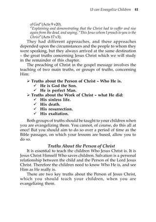 U-can Evangelize Children 41


     of God”(Acts 9 v20).
     “Explaining and demonstrating that the Christ had to suffer and rise
     again from the dead, and saying, “This Jesus whom I preach to you is the
     Christ”(Acts 17 v3).
    They had different approaches, and these approaches
depended upon the circumstances and the people to whom they
were speaking, but they always arrived at the same destination
– the great truths concerning Jesus Christ which we will study
in the remainder of this chapter.
    The preaching of Christ in the gospel message involves the
teaching of two main truths, or groups of truths, concerning
Him:
      Truths about the Person of Christ – Who He is.
          He is God the Son.
          He is perfect Man.
      Truths about the Work of Christ – what He did:
          His sinless life.
          His death.
          His resurrection.
          His exaltation.
    Both groups of truths should be taught to your children when
you are evangelizing them. You cannot, of course, do this all at
once! But you should aim to do so over a period of time as the
Bible passages, on which your lessons are based, allow you to
do so.
                 Truths About the Person of Christ
    It is essential to teach the children Who Jesus Christ is. It is
Jesus Christ Himself Who saves children. Salvation is a personal
relationship between the child and the Person of the Lord Jesus
Christ. Therefore the children need to know Who He is, and see
Him as He really is.
    There are two key truths about the Person of Jesus Christ,
which you should teach your children, when you are
evangelizing them.
 