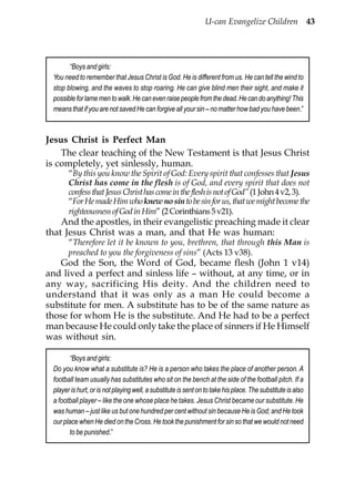 U-can Evangelize Children 43




       “Boys and girls:
 You need to remember that Jesus Christ is God. He is different from us. He can tell the wind to
 stop blowing, and the waves to stop roaring. He can give blind men their sight, and make it
 possible for lame men to walk. He can even raise people from the dead. He can do anything! This
 means that if you are not saved He can forgive all your sin – no matter how bad you have been.”



Jesus Christ is Perfect Man
    The clear teaching of the New Testament is that Jesus Christ
is completely, yet sinlessly, human.
       “By this you know the Spirit of God: Every spirit that confesses that Jesus
       Christ has come in the flesh is of God, and every spirit that does not
       confess that Jesus Christ has come in the flesh is not of God” (1 John 4 v2, 3).
       “For He made Him who knew no sin to be sin for us, that we might become the
       righteousness of God in Him” (2 Corinthians 5 v21).
    And the apostles, in their evangelistic preaching made it clear
that Jesus Christ was a man, and that He was human:
       “Therefore let it be known to you, brethren, that through this Man is
       preached to you the forgiveness of sins” (Acts 13 v38).
   God the Son, the Word of God, became flesh (John 1 v14)
and lived a perfect and sinless life – without, at any time, or in
any way, sacrificing His deity. And the children need to
understand that it was only as a man He could become a
substitute for men. A substitute has to be of the same nature as
those for whom He is the substitute. And He had to be a perfect
man because He could only take the place of sinners if He Himself
was without sin.

       “Boys and girls:
 Do you know what a substitute is? He is a person who takes the place of another person. A
 football team usually has substitutes who sit on the bench at the side of the football pitch. If a
 player is hurt, or is not playing well, a substitute is sent on to take his place. The substitute is also
 a football player – like the one whose place he takes. Jesus Christ became our substitute. He
 was human – just like us but one hundred per cent without sin because He is God; and He took
 our place when He died on the Cross. He took the punishment for sin so that we would not need
       to be punished.”
 