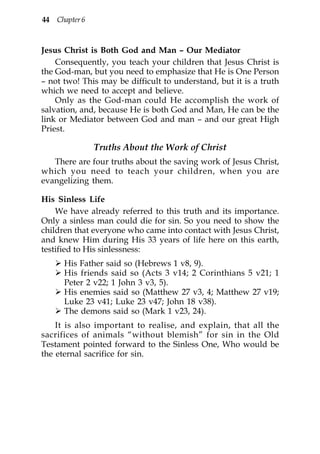 44 Chapter 6



Jesus Christ is Both God and Man – Our Mediator
    Consequently, you teach your children that Jesus Christ is
the God-man, but you need to emphasize that He is One Person
– not two! This may be difficult to understand, but it is a truth
which we need to accept and believe.
    Only as the God-man could He accomplish the work of
salvation, and, because He is both God and Man, He can be the
link or Mediator between God and man – and our great High
Priest.

               Truths About the Work of Christ
   There are four truths about the saving work of Jesus Christ,
which you need to teach your children, when you are
evangelizing them.

His Sinless Life
    We have already referred to this truth and its importance.
Only a sinless man could die for sin. So you need to show the
children that everyone who came into contact with Jesus Christ,
and knew Him during His 33 years of life here on this earth,
testified to His sinlessness:
      His Father said so (Hebrews 1 v8, 9).
      His friends said so (Acts 3 v14; 2 Corinthians 5 v21; 1
      Peter 2 v22; 1 John 3 v3, 5).
      His enemies said so (Matthew 27 v3, 4; Matthew 27 v19;
      Luke 23 v41; Luke 23 v47; John 18 v38).
      The demons said so (Mark 1 v23, 24).
    It is also important to realise, and explain, that all the
sacrifices of animals “without blemish” for sin in the Old
Testament pointed forward to the Sinless One, Who would be
the eternal sacrifice for sin.
 