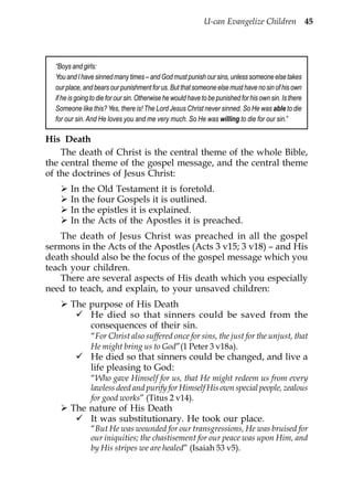U-can Evangelize Children 45




  “Boys and girls:
  You and I have sinned many times – and God must punish our sins, unless someone else takes
  our place, and bears our punishment for us. But that someone else must have no sin of his own
  if he is going to die for our sin. Otherwise he would have to be punished for his own sin. Is there
  Someone like this? Yes, there is! The Lord Jesus Christ never sinned. So He was able to die
  for our sin. And He loves you and me very much. So He was willing to die for our sin.”

His Death
    The death of Christ is the central theme of the whole Bible,
the central theme of the gospel message, and the central theme
of the doctrines of Jesus Christ:
        In the Old Testament it is foretold.
        In the four Gospels it is outlined.
        In the epistles it is explained.
        In the Acts of the Apostles it is preached.
    The death of Jesus Christ was preached in all the gospel
sermons in the Acts of the Apostles (Acts 3 v15; 3 v18) – and His
death should also be the focus of the gospel message which you
teach your children.
    There are several aspects of His death which you especially
need to teach, and explain, to your unsaved children:
        The purpose of His Death
            He died so that sinners could be saved from the
            consequences of their sin.
                “For Christ also suffered once for sins, the just for the unjust, that
                He might bring us to God”(1 Peter 3 v18a).
                He died so that sinners could be changed, and live a
                life pleasing to God:
                “Who gave Himself for us, that He might redeem us from every
                lawless deed and purify for Himself His own special people, zealous
                for good works” (Titus 2 v14).
        The nature of His Death
            It was substitutionary. He took our place.
                “But He was wounded for our transgressions, He was bruised for
                our iniquities; the chastisement for our peace was upon Him, and
                by His stripes we are healed” (Isaiah 53 v5).
 