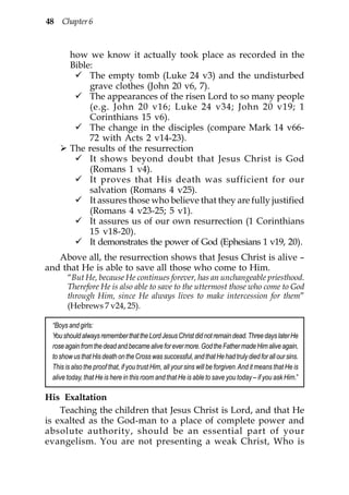 48 Chapter 6



        how we know it actually took place as recorded in the
        Bible:
             The empty tomb (Luke 24 v3) and the undisturbed
             grave clothes (John 20 v6, 7).
             The appearances of the risen Lord to so many people
             (e.g. John 20 v16; Luke 24 v34; John 20 v19; 1
             Corinthians 15 v6).
             The change in the disciples (compare Mark 14 v66-
             72 with Acts 2 v14-23).
        The results of the resurrection
             It shows beyond doubt that Jesus Christ is God
             (Romans 1 v4).
             It proves that His death was sufficient for our
             salvation (Romans 4 v25).
             It assures those who believe that they are fully justified
             (Romans 4 v23-25; 5 v1).
             It assures us of our own resurrection (1 Corinthians
             15 v18-20).
             It demonstrates the power of God (Ephesians 1 v19, 20).
   Above all, the resurrection shows that Jesus Christ is alive –
and that He is able to save all those who come to Him.
       “But He, because He continues forever, has an unchangeable priesthood.
       Therefore He is also able to save to the uttermost those who come to God
       through Him, since He always lives to make intercession for them”
       (Hebrews 7 v24, 25).

 “Boys and girls:
 You should always remember that the Lord Jesus Christ did not remain dead. Three days later He
 rose again from the dead and became alive for ever more. God the Father made Him alive again,
 to show us that His death on the Cross was successful, and that He had truly died for all our sins.
 This is also the proof that, if you trust Him, all your sins will be forgiven. And it means that He is
 alive today, that He is here in this room and that He is able to save you today – if you ask Him.”

His Exaltation
    Teaching the children that Jesus Christ is Lord, and that He
is exalted as the God-man to a place of complete power and
absolute authority, should be an essential part of your
evangelism. You are not presenting a weak Christ, Who is
 