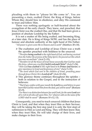 U-can Evangelize Children 49



pleading with them to “please let Me come in”. You are
presenting a risen, exalted Christ, the King of Kings, before
Whom they should bow in obedience, and obey His command
to trust and follow Him.
    There was nothing apologetic or half-hearted about the
evangelism of the early church. They knew, and preached, that
Jesus Christ was the exalted One, and that He had been given a
position of absolute Lordship by the Father:
    It is not a matter of His being exalted, and becoming King,
at a later date. He is King of Kings NOW, and has the place of
honour and absolute authority at the right hand of His Father.
   “All power is given unto Me in Heaven and in earth” (Matthew 28 v18).
      The exaltation and Lordship of Jesus Christ was a truth
      the apostles preached with boldness to the unsaved:
      “Therefore being exalted to the right hand of God, and having received
      from the Father the promise of the Holy Spirit, He poured out this which
      you now see and hear” (Acts 2 v33).
      “Therefore let all the house of Israel know assuredly that God has made
      this Jesus, whom you crucified, both Lord and Christ” (Acts 2 v36).
      “Him God has exalted to His right hand to be Prince and Savior, to
      give repentance to Israel and forgiveness of sins” (Acts 5 v31).
      “The word which God sent to the children of Israel, preaching peace
      through Jesus Christ; He is Lord of all” (Acts 10 v36).
      This glorious theme continues throughout the epistles –
      both in relation to the Gospel, and to the instruction of
      believers:
      “That if you confess with your mouth the Lord Jesus and believe in your
      heart that God has raised Him from the dead, you will be saved” (Romans
      10 v9).
      “For there is no distinction between Jew and Greek, for the same Lord over
      all is rich to all who call upon Him. For ‘whoever calls on the name of the
      LORD shall be saved’” (Romans 10 v12, 13).
   Consequently, you need to teach unsaved children that Jesus
Christ is Lord, and that when they trust Him as their Saviour,
they will be taking the first step (and it is only the first step) of
submission to Him as Lord and King. They will then know that,
when they trust Him, He will take charge of their lives, and
make changes in their lives.
 
