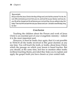 50 Chapter 6




 “Boys and girls:
 Did you know that Jesus Christ is the King of Kings and Lord of all this universe? It is He, the
 Lord, Who commands you to turn from your sin, and trust Him as your Saviour; and if you do,
 your life will be changed and He will become your Lord and King. Are you willing to obey Him
 today? Then trust Him and ask Him to be your Saviour and Lord – and start a new life today, living
 for Him.”

                                       Conclusion
     Teaching the children about the Person and work of Jesus
Christ is an essential part of your evangelistic ministry – indeed
it is the most important part.
     However, it must be made clear again, that it is not possible
to TEACH all the truths involved in this great doctrine at any
one time. You will teach the truth, or truths, about Jesus Christ,
which the passage on which your lesson is based teaches. But
you should, at the same time, feel free to mention other truths
(without teaching them), provided they help you to explain and
apply the gospel truth you have chosen as your central truth.
 