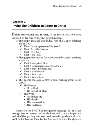 U-can Evangelize Children 51




Chapter 7:
Invite The Children To Come To Christ

Before proceeding any further, let us revise what we have
outlined so far concerning the gospel message:
      The gospel message is founded, first of all, upon teaching
      about God:
           That He has spoken in His Word.
           That He is the Creator.
           That He is holy.
           That He is love.
      The gospel message is founded, secondly, upon teaching
      about sin:
           That it is against God.
           That it is transgression of God’s law.
           That it must be punished.
           That it is universal.
           That it is an act.
           That it is a nature.
      The gospel message centres upon teaching about Jesus
      Christ:
           His Person
           • He is God.
           • He is perfect Man.
           His Work
           • His sinless life
           • His death
           • His resurrection
           • His exaltation

   Those are the FACTS of the gospel message. But it is not
enough just to present, and teach, facts and truths – important
and vital though they are. You need to challenge the children to
ACT on the basis of these truths. You need to show the children
 
