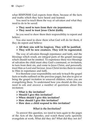 52 Chapter 7


what RESPONSE God expects from them, because of the facts
and truths which they have heard and learned.
   You need to teach them the way of salvation and what they
need to do to be saved:
       They need to turn from their sin (repentance).
       They need to trust Jesus Christ (faith).
    So you need to show them their responsibility to repent and
believe.
    You also need to show them what God will do for them, if
they do repent and believe:
       All their sins will be forgiven. They will be justified.
       They will be new creatures. They will be regenerated.
    The way of salvation through repentance and faith, and the
blessings which result, are integral parts of the gospel message
which should not be omitted. To experience these two blessings
of salvation the child must obey God’s command, or invitation,
to turn from their sin, and come to Jesus Christ, and personally
trust Him as Lord and Saviour. Jesus Christ invites them to come
to Him in repentance and faith.
    It is therefore your responsibility not only to teach the gospel
facts or truths outlined on the previous pages, but also to give or
bring the gospel invitation to unsaved children, when you are
evangelizing them. To understand how you should do this you
need to ask and answer a number of questions about this
invitation:
       What is the invitation?
       Should I give this invitation?
       When should I give this invitation?
       How should I give this invitation?
       How does a child respond to this invitation?

                    What is the Invitation?
    To answer this question, we need to turn again to the pages
of the Acts of the Apostles, and watch those early apostolic
evangelists at work. What did they do? What did they not do?
 