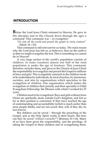 U-can Evangelize Children v




INTRODUCTION


Before the Lord Jesus Christ returned to Heaven, He gave to
His disciples and to His Church down through the ages a
command. That command was – to evangelize!
    “Go into all the world and preach the gospel to every creature”
       (Mark 16 v15).
    That command is still relevant for us today. The main reason
why the Lord Jesus has left us, as believers, here on the earth is
so that we might evangelize the lost. This is something we cannot
do in Heaven!
    A very large section of the world’s population consists of
children. In some countries almost one half of the total
population is under the age of fourteen. This command,
therefore, includes them, and gives to the Church of Jesus Christ
the responsibility to evangelize and preach the Gospel to millions
of boys and girls. This evangelistic outreach to the children needs
to be undertaken by individuals, by local churches, by missionary
societies, and also by organisations which specialize in the
evangelism of children. One organisation which makes the
evangelism of children their priority and their speciality is Child
Evangelism Fellowship, the Mission with which I worked for 57
years.
    Children need to be evangelized. Boys and girls without Jesus
Christ are spiritually dead, outside God’s kingdom, and lost as
far as their position is concerned. If they have reached the age
of understanding and accountability (which is much earlier than
most people think), and are not saved, they will, if they die, be
lost forever.
    But children can be saved – through the preaching of the
Gospel, and as the Holy Spirit works in their hearts. But how
can they be saved “without a preacher”? (Romans 10 v14). Many
of us have been given the responsibility, and the privilege, of
taking the Gospel to these children and of evangelizing them.
 