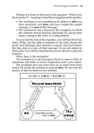 U-can Evangelize Children 53


    Perhaps it is better to first answer the question, “What is not
the invitation ?” – keeping in mind the evangelism of the apostles:
      The invitation is not something to be added on after you
      have preached, and after you have taught the gospel
      message. It is part of that message.
      The invitation is not a request by the evangelist, to which
      the children should respond physically by raising their
      hand, coming to the front, or waiting behind.
    As you read the Acts of the Apostles, you will find that Paul,
Peter, Philip, and the other evangelists in the early church did
invite and challenge their hearers to repent and trust Christ.
But they did so as part of their message. It was not added on
afterwards. You will also find that they never asked for a physical
response.
    What, then, is the invitation?
    The invitation is a call from Jesus Christ to come to Him, in
repentance and faith, to receive forgiveness and a new nature.
    The invitation does not come from us. It comes from Jesus
Christ. He invites the children to come to Him. We are only the
bearers of that invitation to the children.
 