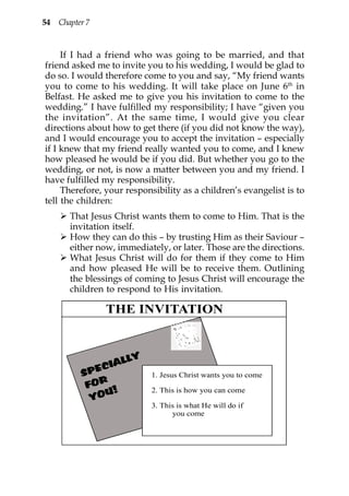 54 Chapter 7


     If I had a friend who was going to be married, and that
friend asked me to invite you to his wedding, I would be glad to
do so. I would therefore come to you and say, “My friend wants
you to come to his wedding. It will take place on June 6th in
Belfast. He asked me to give you his invitation to come to the
wedding.” I have fulfilled my responsibility; I have “given you
the invitation”. At the same time, I would give you clear
directions about how to get there (if you did not know the way),
and I would encourage you to accept the invitation – especially
if I knew that my friend really wanted you to come, and I knew
how pleased he would be if you did. But whether you go to the
wedding, or not, is now a matter between you and my friend. I
have fulfilled my responsibility.
     Therefore, your responsibility as a children’s evangelist is to
tell the children:
       That Jesus Christ wants them to come to Him. That is the
       invitation itself.
       How they can do this – by trusting Him as their Saviour –
       either now, immediately, or later. Those are the directions.
       What Jesus Christ will do for them if they come to Him
       and how pleased He will be to receive them. Outlining
       the blessings of coming to Jesus Christ will encourage the
       children to respond to His invitation.

                THE INVITATION


                   Y
                ALL
          SP ECI
                           1. Jesus Christ wants you to come
           FOR !
              U            2. This is how you can come
            YO
                           3. This is what He will do if
                                 you come
 