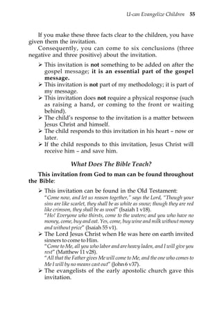 U-can Evangelize Children 55


   If you make these three facts clear to the children, you have
given them the invitation.
   Consequently, you can come to six conclusions (three
negative and three positive) about the invitation.
      This invitation is not something to be added on after the
      gospel message; it is an essential part of the gospel
      message.
      This invitation is not part of my methodology; it is part of
      my message.
      This invitation does not require a physical response (such
      as raising a hand, or coming to the front or waiting
      behind).
      The child’s response to the invitation is a matter between
      Jesus Christ and himself.
      The child responds to this invitation in his heart – now or
      later.
      If the child responds to this invitation, Jesus Christ will
      receive him – and save him.

                   What Does The Bible Teach?
   This invitation from God to man can be found throughout
the Bible:
      This invitation can be found in the Old Testament:
      “Come now, and let us reason together,” says the Lord, “Though your
      sins are like scarlet, they shall be as white as snow; though they are red
      like crimson, they shall be as wool” (Isaiah 1 v18).
      “Ho! Everyone who thirsts, come to the waters; and you who have no
      money, come, buy and eat. Yes, come, buy wine and milk without money
      and without price” (Isaiah 55 v1).
      The Lord Jesus Christ when He was here on earth invited
      sinners to come to Him.
      “Come to Me, all you who labor and are heavy laden, and I will give you
      rest” (Matthew 11 v28).
      “All that the Father gives Me will come to Me, and the one who comes to
      Me I will by no means cast out” (John 6 v37).
      The evangelists of the early apostolic church gave this
      invitation.
 