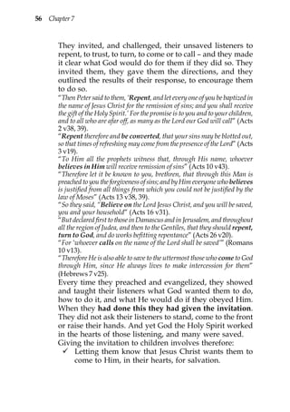 56 Chapter 7


       They invited, and challenged, their unsaved listeners to
       repent, to trust, to turn, to come or to call – and they made
       it clear what God would do for them if they did so. They
       invited them, they gave them the directions, and they
       outlined the results of their response, to encourage them
       to do so.
       “Then Peter said to them, ‘Repent, and let every one of you be baptized in
       the name of Jesus Christ for the remission of sins; and you shall receive
       the gift of the Holy Spirit.’ For the promise is to you and to your children,
       and to all who are afar off, as many as the Lord our God will call” (Acts
       2 v38, 39).
       “Repent therefore and be converted, that your sins may be blotted out,
       so that times of refreshing may come from the presence of the Lord” (Acts
       3 v19).
       “To Him all the prophets witness that, through His name, whoever
       believes in Him will receive remission of sins” (Acts 10 v43).
       “Therefore let it be known to you, brethren, that through this Man is
       preached to you the forgiveness of sins; and by Him everyone who believes
       is justified from all things from which you could not be justified by the
       law of Moses” (Acts 13 v38, 39).
       “So they said, “Believe on the Lord Jesus Christ, and you will be saved,
       you and your household” (Acts 16 v31).
       “But declared first to those in Damascus and in Jerusalem, and throughout
       all the region of Judea, and then to the Gentiles, that they should repent,
       turn to God, and do works befitting repentance” (Acts 26 v20).
       “For ‘whoever calls on the name of the Lord shall be saved’” (Romans
       10 v13).
       “Therefore He is also able to save to the uttermost those who come to God
       through Him, since He always lives to make intercession for them”
       (Hebrews 7 v25).
       Every time they preached and evangelized, they showed
       and taught their listeners what God wanted them to do,
       how to do it, and what He would do if they obeyed Him.
       When they had done this they had given the invitation.
       They did not ask their listeners to stand, come to the front
       or raise their hands. And yet God the Holy Spirit worked
       in the hearts of those listening, and many were saved.
       Giving the invitation to children involves therefore:
            Letting them know that Jesus Christ wants them to
            come to Him, in their hearts, for salvation.
 