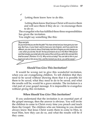 U-can Evangelize Children 57




               Letting them know how to do this.

            Letting them know that Jesus Christ will receive them
           and will save them if they do so – to encourage them
           to do so.
      The evangelist who has fulfilled these three responsibilities
      has given the invitation.
      You might say something like this:

     “Boys and girls:
     Do you know that you are like this jailer? You have sinned and you have gone your own
     way. But if you, in your heart, want to have your sins forgiven, and if you want to be
     different, you can come to Jesus Christ today. Ask Him to forgive you and change you
     – and, when you do that, He will. He has promised to do so in His Word “Whosoever
     (and that includes you) shall call on the name of the Lord (if you call to Him and ask Him)
     shall be saved” (Romans 10 v13). Why not do so today? You can talk to Him in your
     heart and call on Him at any time, and the moment you do so, you will be saved.”



                  Should You Give This Invitation?
    It would be wrong not to give this wonderful invitation,
when you are evangelizing children. To tell children that they
need to be saved without showing them that it is possible for
them to be saved, what they need to do to be saved, and what
the results will be, would be a grave mistake. The invitation is a
vital part of your gospel message. It is impossible to evangelize
without giving this invitation.

            When Should You Give This Invitation?
    If you understand that the invitation is an essential part of
the gospel message, then the answer is obvious. You will invite
the children to come to Christ every time you preach and teach
them the Gospel. The children who are listening to you should
always know that Jesus Christ wants them to come to Him, to
trust Him, how they can do so, and what the results will be if
they come.
 