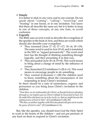 U-can Evangelize Children 59


      Simply
      It is better to stick to one verse and to one concept. Do not
      speak about “coming”, “calling”, “receiving” and
      “trusting” in one lesson, or in one invitation. You know
      that these all describe the same act; but it is better to keep
      to one of these concepts, at any one time, to avoid
      confusion.
      Urgently
      The Bible uses several words to describe the evangelism of
      the apostles in the book of Acts, and these are words which
      should also describe your evangelism.
             They reasoned (Acts 17 v2; 17 v17; 18 v4; 18 v19).
             The same word is used in Acts 19 v8, and is translated
             in the NIV as “argued persuasively”. The word used
             here has the thought of thinking something through
             logically, and then presenting it in that way.
             They persuaded (Acts 18 v4; 19 v8). This word means
             to bring about a change of mind by the influence of
             reason.
             They beseeched (2 Corinthians 5 v20; 6 v1). This word
             means to encourage people to do something.
             They warned (Colossians 1 v28).The children need
             to know something about the consequences of not
             responding to Jesus Christ’s invitation.
      So there should be a note of earnestness, urgency and
      persuasion as you bring Jesus Christ’s invitation to the
      children.
      “Now then, we are ambassadors for Christ, as though God were pleading
      through us: we implore you on Christ’s behalf, be reconciled to God. For
      He made Him who knew no sin to be sin for us, that we might become the
      righteousness of God in Him” (2 Corinthians 5 v20, 21).
      “We then, as workers together with Him also plead with you not to receive
      the grace of God in vain” (2 Corinthians 6 v1).

    But, like the apostles, you should trust God the Holy Spirit
to work in the hearts of the children – and not put pressure of
any kind on them to respond to Christ’s invitation.
 