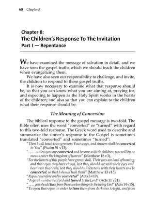 60 Chapter 8




 Chapter 8:
The Children’s Response To The Invitation
 Part I — Repentance


W   e have examined the message of salvation in detail, and we
have seen the gospel truths which we should teach the children
when evangelizing them.
    We have also seen our responsibility to challenge, and invite,
the children to respond to these gospel truths.
    It is now necessary to examine what that response should
be, so that you can know what you are aiming at, praying for,
and expecting to happen as the Holy Spirit works in the hearts
of the children; and also so that you can explain to the children
what their response should be.

                     The Meaning of Conversion
    The biblical response to the gospel message is two-fold. The
Bible often uses the word “converted” or “turned” with regard
to this two-fold response. The Greek word used to describe and
summarize the sinner’s response to the Gospel is sometimes
translated “converted” and sometimes “turned”:
    “Then I will teach transgressors Your ways, and sinners shall be converted
      to You” (Psalm 51 v13).
    “…… unless you are converted and become as little children, you will by no
      means enter the kingdom of heaven” (Matthew 18 v3).
    “For the hearts of this people have grown dull. Their ears are hard of hearing,
      and their eyes they have closed, lest they should see with their eyes and
      hear with their ears, lest they should understand with their hearts and be
      converted, so that I should heal them” (Matthew 13 v15).
    “Repent therefore and be converted” (Acts 3 v19).
    “A great number believed and turned to the Lord” (Acts 11 v21).
    “ ….. you should turn from these useless things to the living God” (Acts 14 v15).
    “To open their eyes, in order to turn them from darkness to light, and from
 