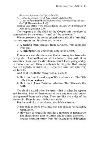 U-can Evangelize Children 61


      the power of Satan to God” (Acts 26 v18).
   “…… that they should repent, turn to God” (Acts 26 v20).
   “ ….. and how you turned to God from idols to serve the living and true
      God” (1 Thessalonians 1 v9).
   (Similar uses of this word are also found in Mark 4 v12; John 12 v40;
      Acts 28 v27; Isaiah 6 v10).
   The response of the child to the Gospel can therefore be
summarized by the words “turn” or “ be converted”.
   We can see from the verses quoted above that this “turning”
has two aspects and involves two actions:
      A turning from vanities, from darkness, from idols and
      from sin.
      A turning to God and to the Lord Jesus Christ.
    Common sense also shows us that a turning has two sides
or aspects. If I am walking and decide to turn, then I will, at the
same time, turn from the direction in which I was going and go
in a new direction. There is only one turning, but that turning
has two aspects, or sides, to it – what we turn from and what
we turn to.
    And so it is with the conversion of a child:
      He turns from his old way of life, and from sin. The Bible
      calls this repentance.
      He turns to Jesus Christ for salvation. The Bible calls this
      faith.
   The child is saved when he turns – that is, when he repents
and believes. Both of these occur at the same time and cannot
be separated from each other. They are like two sides of the
same coin. There is one coin but two sides.
   But I would like to emphasize two biblical truths:
      The child is saved by faith alone. The child is not saved by
      repentance.
      However, saving faith includes a measure of repentance.
      The child cannot turn to Christ, and to a new direction, if
      he does not want to turn from his sin, and the old direction.
 