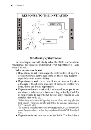 62 Chapter 8



          RESPONSE TO THE INVITATION

                                          REPENTANCE


                                                                   S
                                                                   I
                                                      AND
                                                                   N
                                      FAITH




                   The Meaning of Repentance
   In this chapter we will study what the Bible teaches about
repentance. We need to understand what repentance is – and
what it is not.
   What repentance is not:
      Repentance is not tears, anguish, distress, loss of appetite
      or sleeplessness (although some of these may happen –
      especially with some adults).
      Repentance is not conviction of sin, or sorrow for sin –
      although without some measure of these, no matter how
      little, there can be no repentance.
      Repentance is not a work which a sinner does, or performs,
      on his own to be saved – because it is granted by God. He
      is responsible to repent, but he can only repent as God
      enables him to do so.
      “When they heard these things they became silent; and they glorified
      God, saying, ‘Then God has also granted to the Gentiles repentance to
      life’ “ (Acts 11 v18).
      “In humility correcting those who are in opposition, if God perhaps will
      grant them repentance, so that they may know the truth” (2 Timothy 2
      v25).
      Repentance is not another word for faith. The Lord Jesus
 