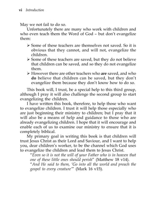 vi Introduction


May we not fail to do so.
   Unfortunately there are many who work with children and
who even teach them the Word of God – but don’t evangelize
them:
       Some of these teachers are themselves not saved. So it is
       obvious that they cannot, and will not, evangelize the
       children.
       Some of these teachers are saved, but they do not believe
       that children can be saved, and so they do not evangelize
       them.
       However there are other teachers who are saved, and who
       do believe that children can be saved, but they don’t
       evangelize them because they don’t know how to do so.
    This book will, I trust, be a special help to this third group,
although I pray it will also challenge the second group to start
evangelizing the children.
    I have written this book, therefore, to help those who want
to evangelize children. I trust it will help those especially who
are just beginning their ministry to children; but I pray that it
will also be a means of help and guidance to those who are
already evangelizing children. I hope that it will encourage and
enable each of us to examine our ministry to ensure that it is
completely biblical.
    My primary goal in writing this book is that children will
trust Jesus Christ as their Lord and Saviour, and I want to help
you, dear children’s worker, to be the channel which God uses
to evangelize the children and lead them to Jesus Christ.
      “Even so it is not the will of your Father who is in heaven that
      one of these little ones should perish” (Matthew 18 v14).
      “And He said to them, ‘Go into all the world and preach the
      gospel to every creature’” (Mark 16 v15).
 