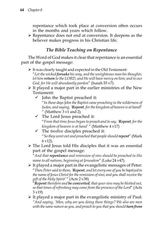 64 Chapter 8



      repentance which took place at conversion often occurs
      in the months and years which follow.
      Repentance does not end at conversion. It deepens as the
      believer makes progress in his Christian life.

               The Bible Teaching on Repentance
   The Word of God makes it clear that repentance is an essential
part of the gospel message:
      It was clearly taught and expected in the Old Testament:
      “Let the wicked forsake his way, and the unrighteous man his thoughts;
      let him return to the LORD, and He will have mercy on him; and to our
      God, for He will abundantly pardon” (Isaiah 55 v7).
      It played a major part in the earlier ministries of the New
      Testament:
            John the Baptist preached it:
            “In those days John the Baptist came preaching in the wilderness of
            Judea, and saying, ‘Repent, for the kingdom of heaven is at hand!’
            “ (Matthew 3 v1 and 2).
            The Lord Jesus preached it:
            “From that time Jesus began to preach and to say, ‘Repent, for the
            kingdom of heaven is at hand’ “ (Matthew 4 v17)
            The twelve disciples preached it:
            “So they went out and preached that people should repent” (Mark
            6 v12).
      The Lord Jesus told His disciples that it was an essential
      part of the gospel message:
      “And that repentance and remission of sins should be preached in His
      name to all nations, beginning at Jerusalem” (Luke 24 v47).
      It played a major part in the evangelistic messages of Peter:
      “Then Peter said to them, ‘Repent, and let every one of you be baptized in
      the name of Jesus Christ for the remission of sins; and you shall receive the
      gift of the Holy Spirit’ “ (Acts 2 v38)
      “Repent therefore and be converted, that your sins may be blotted out,
      so that times of refreshing may come from the presence of the Lord” (Acts
      3 v19)
      It played a major part in the evangelistic ministry of Paul:
      “And saying, ‘Men, why are you doing these things? We also are men
      with the same nature as you, and preach to you that you should turn from
 