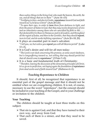 U-can Evangelize Children 65


      these useless things to the living God, who made the heaven, the earth, the
      sea, and all things that are in them’ “ (Acts 14 v15)
      “Testifying to Jews, and also to Greeks, repentance toward God and faith
      toward our Lord Jesus Christ” (Acts 20 v21)
      “To open their eyes, in order to turn them from darkness to light, and
      from the power of Satan to God, that they may receive forgiveness of sins
      and an inheritance among those who are sanctified by faith in Me……
      But declared first to those in Damascus and in Jerusalem, and throughout
      all the region of Judea, and then to the Gentiles, that they should repent,
      turn to God, and do works befitting repentance” (Acts 26 v18, 20).
      It plays an essential part in man’s salvation:
      “I tell you, no; but unless you repent you will all likewise perish” (Luke
      13 v3).
      It is God’s desire and will for all men today:
      “The Lord is not slack concerning His promise, as some count slackness,
      but is longsuffering toward us, not willing that any should perish but
      that all should come to repentance” (2 Peter 3 v9).
      It is a basic and fundamental truth of Christianity:
      “Therefore, leaving the discussion of the elementary principles of Christ,
      let us go on to perfection, not laying again the foundation of repentance
      from dead works and of faith toward God” (Hebrews 6 v1).

                Teaching Repentance to Children
    It should, first of all, be recognized that repentance is an
essential part of the gospel message and that it should not be
omitted when we are evangelizing children. It is not, of course,
necessary to use the word “repentance”, but the concept should
be included in your teaching of the Gospel, and in your challenge
or invitation to the children.

Your Teaching
   The children should be taught at least three truths on this
subject:
      That sin is against God, and that they have turned to their
      own way, and away from God.
      That each of them is a sinner, and that they need to be
      saved.
 