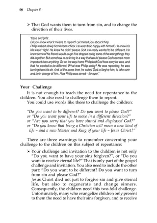 66 Chapter 8



      That God wants them to turn from sin, and to change the
      direction of their lives.

      “Boys and girls:
      Do you know what it means to repent? Let me tell you about Philip.
      Philip walked slowly home from school. He wasn’t too happy with himself. He knew his
      life wasn’t right. He knew he didn’t please God. He really wanted to be different. He
      knew some of his friends would laugh if he stopped doing some of the wrong things they
      did together. But somehow to be living in a way that would please God seemed more
      important than anything. So on the way home Philip told God how sorry he was, and
      that he wanted to be different. What was Philip doing? He was repenting, he was
      turning from his sin. And, at the same time, he asked God to forgive him, to take over
      and be in charge of him. Now Philip was saved – for ever.”



Your Challenge
    It is not enough to teach the need for repentance to the
children. You also need to challenge them to repent.
    You could use words like these to challenge the children:

    “Do you want to be different? Do you want to please God?”
    or “Do you want your life to move in a different direction?”
    or “Are you sorry that you have sinned and displeased God?”
    or “Do you know that being a Christian will mean a new kind of
     life – and a new Master and King of your life – Jesus Christ?”

   There are three warnings to remember concerning your
challenge to the children on this subject of repentance:
      Your challenge and invitation to the children is not only
      “Do you want to have your sins forgiven?”, or “Do you
      want to receive eternal life?” That is only part of the gospel
      challenge and invitation. You also need to include the other
      part: “Do you want to be different? Do you want to turn
      from sin and please God?”
      Jesus Christ died not just to forgive sin and give eternal
      life, but also to regenerate and change sinners.
      Consequently, the children need this two-fold challenge.
      Unfortunately, many who evangelize children only present
      to them the need to have their sins forgiven, and to receive
 