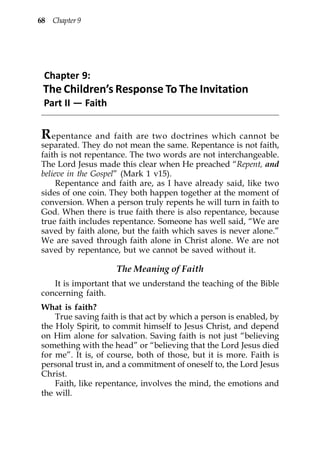 68 Chapter 9




 Chapter 9:
 The Children’s Response To The Invitation
 Part II — Faith


R epentance and faith are two doctrines which cannot be
separated. They do not mean the same. Repentance is not faith,
faith is not repentance. The two words are not interchangeable.
The Lord Jesus made this clear when He preached “Repent, and
believe in the Gospel” (Mark 1 v15).
     Repentance and faith are, as I have already said, like two
sides of one coin. They both happen together at the moment of
conversion. When a person truly repents he will turn in faith to
God. When there is true faith there is also repentance, because
true faith includes repentance. Someone has well said, “We are
saved by faith alone, but the faith which saves is never alone.”
We are saved through faith alone in Christ alone. We are not
saved by repentance, but we cannot be saved without it.

                    The Meaning of Faith
   It is important that we understand the teaching of the Bible
concerning faith.
What is faith?
    True saving faith is that act by which a person is enabled, by
the Holy Spirit, to commit himself to Jesus Christ, and depend
on Him alone for salvation. Saving faith is not just “believing
something with the head” or “believing that the Lord Jesus died
for me”. It is, of course, both of those, but it is more. Faith is
personal trust in, and a commitment of oneself to, the Lord Jesus
Christ.
    Faith, like repentance, involves the mind, the emotions and
the will.
 