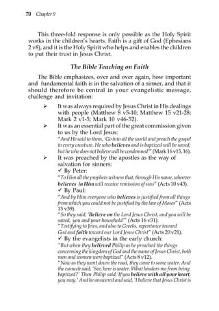 70 Chapter 9


    This three-fold response is only possible as the Holy Spirit
works in the children’s hearts. Faith is a gift of God (Ephesians
2 v8), and it is the Holy Spirit who helps and enables the children
to put their trust in Jesus Christ.

                     The Bible Teaching on Faith
   The Bible emphasizes, over and over again, how important
and fundamental faith is in the salvation of a sinner, and that it
should therefore be central in your evangelistic message,
challenge and invitation:
               It was always required by Jesus Christ in His dealings
               with people (Matthew 8 v5-10; Matthew 15 v21-28;
               Mark 2 v1-5; Mark 10 v46-52).
               It was an essential part of the great commission given
               to us by the Lord Jesus:
               “And He said to them, ‘Go into all the world and preach the gospel
               to every creature. He who believes and is baptized will be saved;
               but he who does not believe will be condemned’” (Mark 16 v15, 16).
               It was preached by the apostles as the way of
               salvation for sinners:
                  By Peter:
               “To Him all the prophets witness that, through His name, whoever
               believes in Him will receive remission of sins” (Acts 10 v43).
                  By Paul:
               “And by Him everyone who believes is justified from all things
               from which you could not be justified by the law of Moses” (Acts
               13 v39).
               “So they said, ‘Believe on the Lord Jesus Christ, and you will be
               saved, you and your household’” (Acts 16 v31).
               “Testifying to Jews, and also to Greeks, repentance toward
               God and faith toward our Lord Jesus Christ” (Acts 20 v21).
                  By the evangelists in the early church:
               “But when they believed Philip as he preached the things
               concerning the kingdom of God and the name of Jesus Christ, both
               men and women were baptized” (Acts 8 v12).
               “Now as they went down the road, they came to some water. And
               the eunuch said, ‘See, here is water. What hinders me from being
               baptized?’ Then Philip said,‘If you believe with all your heart,
               you may.’ And he answered and said, ‘I believe that Jesus Christ is
 