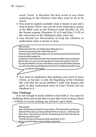 72 Chapter 9


       word “trust” is therefore the best word to use when
       explaining to the children what they need to do to be
       saved.
       You need to explain carefully what it means to put one’s
       trust in Jesus Christ. You can do so by referring to stories
       in the Bible such as the Passover lamb (Exodus 12, 13),
       the brazen serpent (Numbers 21 v1-9 and John 3 v15) or
       the conversion of the Philippian jailer (Acts 16).
       You should use illustrations to help the children to
       understand what it means to trust.

      “Boys and girls:
      Please look at this chair. I am thinking about sitting down on it.
      I know it is a good strong chair. Others have sat on it.
      I know the shop in which it was bought, and I am sure they would not sell it if it was not
      strong and able to support me.
      (Just put your hand on the back of the chair, and ask the children if you are trusting it).
      But the chair is no use to me until I actually sit on it and trust myself to it (Sit on it).
      You may know that the Lord Jesus is the Saviour, and you may feel that He could save
      you, but it is only when you actually put your trust in Him, and when you ask Him to save
                 you that you will be saved.”



       You need to emphasize that putting your trust in Jesus
       Christ, as Saviour, is only the beginning of the Christian
       life, and that the saved children’s faith will deepen and
       grow as they understand more of God’s Word, and are
       obedient to it.
Your Challenge
   It is not enough to teach children what faith is. You need to
challenge them and invite them to put their trust in Jesus Christ
– without of course putting any pressure upon them.

      “Boys and girls:
      Jesus Christ wants you to trust Him as your Saviour. This means that in your heart you
      really want Him to save you, that you believe that He can save you – and that you ask
      Him to do so. The moment you ask Him, the moment you trust Him in this way, the
      Bible says you will be saved.”
      ‘Trust the Lord Jesus Christ and you will be saved’(Acts 16 v31).
      All your sins will be forgiven and you will be a new person.”
 