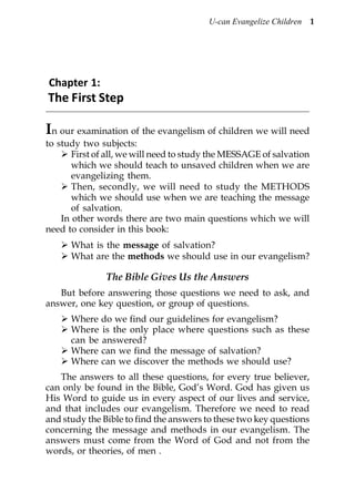 U-can Evangelize Children 1




Chapter 1:
The First Step

In our examination of the evangelism of children we will need
to study two subjects:
       First of all, we will need to study the MESSAGE of salvation
       which we should teach to unsaved children when we are
       evangelizing them.
       Then, secondly, we will need to study the METHODS
       which we should use when we are teaching the message
       of salvation.
    In other words there are two main questions which we will
need to consider in this book:
      What is the message of salvation?
      What are the methods we should use in our evangelism?

               The Bible Gives Us the Answers
   But before answering those questions we need to ask, and
answer, one key question, or group of questions.
      Where do we find our guidelines for evangelism?
      Where is the only place where questions such as these
      can be answered?
      Where can we find the message of salvation?
      Where can we discover the methods we should use?
   The answers to all these questions, for every true believer,
can only be found in the Bible, God’s Word. God has given us
His Word to guide us in every aspect of our lives and service,
and that includes our evangelism. Therefore we need to read
and study the Bible to find the answers to these two key questions
concerning the message and methods in our evangelism. The
answers must come from the Word of God and not from the
words, or theories, of men .
 