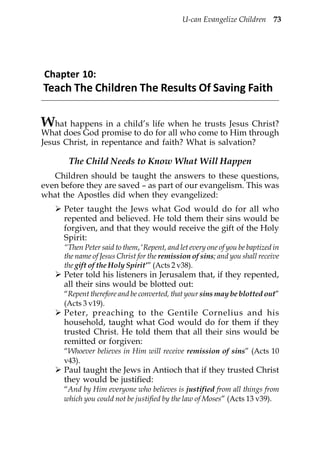 U-can Evangelize Children 73




Chapter 10:
Teach The Children The Results Of Saving Faith

W   hat happens in a child’s life when he trusts Jesus Christ?
What does God promise to do for all who come to Him through
Jesus Christ, in repentance and faith? What is salvation?

       The Child Needs to Know What Will Happen
   Children should be taught the answers to these questions,
even before they are saved – as part of our evangelism. This was
what the Apostles did when they evangelized:
      Peter taught the Jews what God would do for all who
      repented and believed. He told them their sins would be
      forgiven, and that they would receive the gift of the Holy
      Spirit:
      “Then Peter said to them, ‘Repent, and let every one of you be baptized in
      the name of Jesus Christ for the remission of sins; and you shall receive
      the gift of the Holy Spirit’” (Acts 2 v38).
      Peter told his listeners in Jerusalem that, if they repented,
      all their sins would be blotted out:
      “Repent therefore and be converted, that your sins may be blotted out”
      (Acts 3 v19).
      Peter, preaching to the Gentile Cornelius and his
      household, taught what God would do for them if they
      trusted Christ. He told them that all their sins would be
      remitted or forgiven:
      “Whoever believes in Him will receive remission of sins” (Acts 10
      v43).
      Paul taught the Jews in Antioch that if they trusted Christ
      they would be justified:
      “And by Him everyone who believes is justified from all things from
      which you could not be justified by the law of Moses” (Acts 13 v39).
 