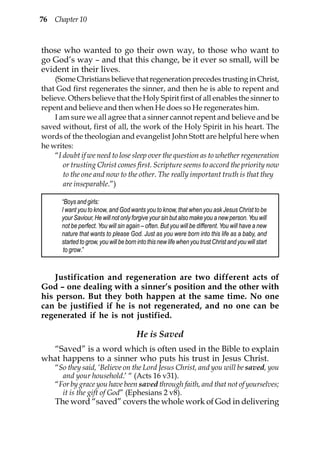 76 Chapter 10



those who wanted to go their own way, to those who want to
go God’s way – and that this change, be it ever so small, will be
evident in their lives.
    (Some Christians believe that regeneration precedes trusting in Christ,
that God first regenerates the sinner, and then he is able to repent and
believe. Others believe that the Holy Spirit first of all enables the sinner to
repent and believe and then when He does so He regenerates him.
    I am sure we all agree that a sinner cannot repent and believe and be
saved without, first of all, the work of the Holy Spirit in his heart. The
words of the theologian and evangelist John Stott are helpful here when
he writes:
    “I doubt if we need to lose sleep over the question as to whether regeneration
       or trusting Christ comes first. Scripture seems to accord the priority now
       to the one and now to the other. The really important truth is that they
       are inseparable.”)

       “Boys and girls:
       I want you to know, and God wants you to know, that when you ask Jesus Christ to be
       your Saviour, He will not only forgive your sin but also make you a new person. You will
       not be perfect. You will sin again – often. But you will be different. You will have a new
       nature that wants to please God. Just as you were born into this life as a baby, and
       started to grow, you will be born into this new life when you trust Christ and you will start
        to grow.”



    Justification and regeneration are two different acts of
God – one dealing with a sinner’s position and the other with
his person. But they both happen at the same time. No one
can be justified if he is not regenerated, and no one can be
regenerated if he is not justified.

                                        He is Saved
  “Saved” is a word which is often used in the Bible to explain
what happens to a sinner who puts his trust in Jesus Christ.
    “So they said, ‘Believe on the Lord Jesus Christ, and you will be saved, you
      and your household.’ “ (Acts 16 v31).
    “For by grace you have been saved through faith, and that not of yourselves;
      it is the gift of God” (Ephesians 2 v8).
    The word “saved” covers the whole work of God in delivering
 
