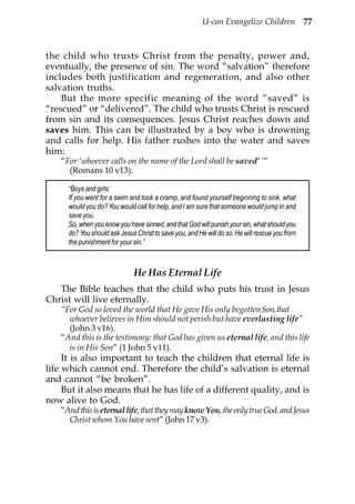 U-can Evangelize Children 77



the child who trusts Christ from the penalty, power and,
eventually, the presence of sin. The word “salvation” therefore
includes both justification and regeneration, and also other
salvation truths.
    But the more specific meaning of the word “saved” is
“rescued” or “delivered”. The child who trusts Christ is rescued
from sin and its consequences. Jesus Christ reaches down and
saves him. This can be illustrated by a boy who is drowning
and calls for help. His father rushes into the water and saves
him:
    “For ‘whoever calls on the name of the Lord shall be saved’ ’”
      (Romans 10 v13).

      “Boys and girls:
      If you went for a swim and took a cramp, and found yourself beginning to sink, what
      would you do? You would call for help, and I am sure that someone would jump in and
      save you.
      So, when you know you have sinned, and that God will punish your sin, what should you
      do? You should ask Jesus Christ to save you, and He will do so. He will rescue you from
      the punishment for your sin.”



                              He Has Eternal Life
   The Bible teaches that the child who puts his trust in Jesus
Christ will live eternally.
    “For God so loved the world that He gave His only begottenSon,that
      whoever believes in Him should not perish but have everlasting life”
      (John 3 v16).
    “And this is the testimony: that God has given us eternal life, and this life
      is in His Son” (1 John 5 v11).
     It is also important to teach the children that eternal life is
life which cannot end. Therefore the child’s salvation is eternal
and cannot “be broken”.
     But it also means that he has life of a different quality, and is
now alive to God.
    “And this is eternal life, that they may know You, the only true God, and Jesus
      Christ whom You have sent” (John 17 v3).
 