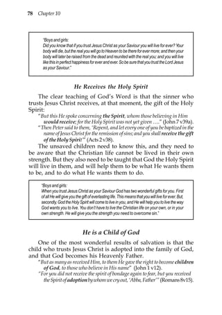 78 Chapter 10



      “Boys and girls:
      Did you know that if you trust Jesus Christ as your Saviour you will live for ever? Your
      body will die, but the real you will go to Heaven to be there for ever more; and then your
      body will later be raised from the dead and reunited with the real you; and you will live
      like this in perfect happiness for ever and ever. So be sure that you trust the Lord Jesus
      as your Saviour.”



                           He Receives the Holy Spirit
    The clear teaching of God’s Word is that the sinner who
trusts Jesus Christ receives, at that moment, the gift of the Holy
Spirit:
    “But this He spoke concerning the Spirit, whom those believing in Him
      would receive; for the Holy Spirit was not yet given ….” (John 7 v39a).
    “Then Peter said to them, ‘Repent, and let every one of you be baptized in the
      name of Jesus Christ for the remission of sins; and you shall receive the gift
      of the Holy Spirit’” (Acts 2 v38).
    The unsaved children need to know this, and they need to
be aware that the Christian life cannot be lived in their own
strength. But they also need to be taught that God the Holy Spirit
will live in them, and will help them to be what He wants them
to be, and to do what He wants them to do.

     “Boys and girls:
     When you trust Jesus Christ as your Saviour God has two wonderful gifts for you. First
     of all He will give you the gift of everlasting life. This means that you will live for ever. But,
     secondly, God the Holy Spirit will come to live in you, and He will help you to live the way
     God wants you to live. You don’t have to live the Christian life on your own, or in your
     own strength. He will give you the strength you need to overcome sin.”



                                 He is a Child of God
    One of the most wonderful results of salvation is that the
child who trusts Jesus Christ is adopted into the family of God,
and that God becomes his Heavenly Father.
    “But as many as received Him, to them He gave the right to become children
      of God, to those who believe in His name” (John 1 v12).
    “For you did not receive the spirit of bondage again to fear, but you received
      the Spirit of adoption by whom we cry out, ‘Abba, Father’” (Romans 8v15).
 