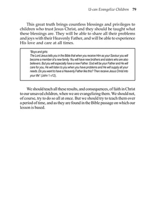 U-can Evangelize Children 79



    This great truth brings countless blessings and privileges to
children who trust Jesus Christ, and they should be taught what
these blessings are. They will be able to share all their problems
and joys with their Heavenly Father, and will be able to experience
His love and care at all times.

      “Boys and girls:
      The Lord Jesus tells you in the Bible that when you receive Him as your Saviour you will
      become a member of a new family. You will have new brothers and sisters who are also
      believers. But you will especially have a new Father. God will be your Father and He will
      care for you, He will listen to you when you have problems and He will supply all your
      needs. Do you want to have a Heavenly Father like this? Then receive Jesus Christ into
      your life” (John 1 v12).



    We should teach all these results, and consequences, of faith in Christ
to our unsaved children, when we are evangelizing them. We should not,
of course, try to do so all at once. But we should try to teach them over
a period of time, and as they are found in the Bible passage on which our
lesson is based.
 