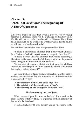 80 Chapter 11




 Chapter 11:
 Teach That Salvation Is The Beginning Of
 A Life Of Obedience

The Bible makes it clear that when a person, old or young,
becomes a Christian, there will be a change of direction in his
life. He will not be perfect; but he will be different. He will not
be all he should be, he will not be what he would like to be, but
he will not be what he used to be!
The children’s evangelist may ask questions like these:
    “Should I tell unsaved children that, if they trust Christ as
their Saviour, God will expect to see a change in their lives?”
    “Should I teach unsaved children that, while becoming a
Christian is the most wonderful thing which can happen to
them, living as a Christian will not be easy?”
    “Is the step of trusting Christ one that unsaved children
should be encouraged to think carefully about, and weigh
thoroughly, before taking it?”

    An examination of New Testament teaching on this subject
leads to the conclusion that the answer to all of these questions
is unreservedly “Yes.”
       The ministry of the Lord Jesus says “Yes”.
       The ministry of the apostles says “Yes”.
       The honesty of the evangelist demands “Yes”.

                The Ministry of the Lord Jesus
    When unsaved people came to the Lord Jesus and spoke
about starting to follow Him, He explained to them carefully all
that would be involved:
       In Mark chapter 10 v17, the rich young ruler came to the
 