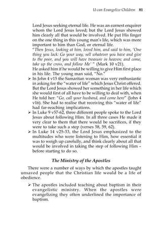 U-can Evangelize Children 81



     Lord Jesus seeking eternal life. He was an earnest enquirer
     whom the Lord Jesus loved; but the Lord Jesus showed
     him clearly all that would be involved. He put His finger
     on the one thing in this young man’s life, which was more
     important to him than God, or eternal life.
     “Then Jesus, looking at him, loved him, and said to him, ‘One
     thing you lack: Go your way, sell whatever you have and give
     to the poor, and you will have treasure in heaven; and come,
     take up the cross, and follow Me’ “ (Mark 10 v21).
     He asked him if he would be willing to give Him first place
     in his life. The young man said, “No.”
     In John 4 v15 the Samaritan woman was very enthusiastic
     in asking for the “water of life” which Jesus Christ offered.
     But the Lord Jesus showed her something in her life which
     she would first of all have to be willing to deal with, when
     He told her: “Go, call your husband, and come here” (John 4
     v16). She had to realise that receiving this “water of life”
     had far-reaching implications.
     In Luke 9 v57-62, three different people spoke to the Lord
     Jesus about following Him. In all three cases He made it
     very clear to them that there would be sacrifices, if they
     were to take such a step (verses 58, 59, 62).
     In Luke 14 v25-33, the Lord Jesus emphasized to the
     multitudes who were listening to Him, how essential it
     was to weigh up carefully, and think clearly about all that
     would be involved in taking the step of following Him –
     before starting to do so.

               The Ministry of the Apostles
   There were a number of ways by which the apostles taught
unsaved people that the Christian life would be a life of
obedience.
     The apostles included teaching about baptism in their
     evangelistic ministry. When the apostles were
     evangelizing they often underlined the importance of
     baptism.
 
