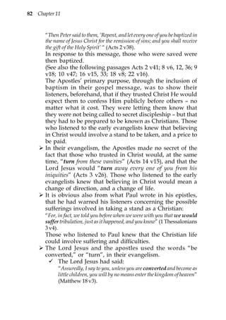 82 Chapter 11


       “Then Peter said to them, ‘Repent, and let every one of you be baptized in
       the name of Jesus Christ for the remission of sins; and you shall receive
       the gift of the Holy Spirit’ “ (Acts 2 v38).
       In response to this message, those who were saved were
       then baptized.
       (See also the following passages Acts 2 v41; 8 v6, 12, 36; 9
       v18; 10 v47; 16 v15, 33; 18 v8; 22 v16).
       The Apostles’ primary purpose, through the inclusion of
       baptism in their gospel message, was to show their
       listeners, beforehand, that if they trusted Christ He would
       expect them to confess Him publicly before others – no
       matter what it cost. They were letting them know that
       they were not being called to secret discipleship – but that
       they had to be prepared to be known as Christians. Those
       who listened to the early evangelists knew that believing
       in Christ would involve a stand to be taken, and a price to
       be paid.
       In their evangelism, the Apostles made no secret of the
       fact that those who trusted in Christ would, at the same
       time, “turn from these vanities” (Acts 14 v15), and that the
       Lord Jesus would “turn away every one of you from his
       iniquities” (Acts 3 v26). Those who listened to the early
       evangelists knew that believing in Christ would mean a
       change of direction, and a change of life.
       It is obvious also from what Paul wrote in his epistles,
       that he had warned his listeners concerning the possible
       sufferings involved in taking a stand as a Christian:
       “For, in fact, we told you before when we were with you that we would
       suffer tribulation, just as it happened, and you know” (1 Thessalonians
       3 v4).
       Those who listened to Paul knew that the Christian life
       could involve suffering and difficulties.
       The Lord Jesus and the apostles used the words “be
       converted,” or “turn”, in their evangelism.
           The Lord Jesus had said:
             “Assuredly, I say to you, unless you are converted and become as
             little children, you will by no means enter the kingdom of heaven”
             (Matthew 18 v3).
 
