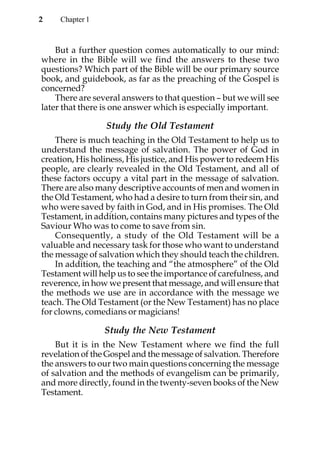 2    Chapter 1



    But a further question comes automatically to our mind:
where in the Bible will we find the answers to these two
questions? Which part of the Bible will be our primary source
book, and guidebook, as far as the preaching of the Gospel is
concerned?
    There are several answers to that question – but we will see
later that there is one answer which is especially important.

                 Study the Old Testament
    There is much teaching in the Old Testament to help us to
understand the message of salvation. The power of God in
creation, His holiness, His justice, and His power to redeem His
people, are clearly revealed in the Old Testament, and all of
these factors occupy a vital part in the message of salvation.
There are also many descriptive accounts of men and women in
the Old Testament, who had a desire to turn from their sin, and
who were saved by faith in God, and in His promises. The Old
Testament, in addition, contains many pictures and types of the
Saviour Who was to come to save from sin.
    Consequently, a study of the Old Testament will be a
valuable and necessary task for those who want to understand
the message of salvation which they should teach the children.
    In addition, the teaching and “the atmosphere” of the Old
Testament will help us to see the importance of carefulness, and
reverence, in how we present that message, and will ensure that
the methods we use are in accordance with the message we
teach. The Old Testament (or the New Testament) has no place
for clowns, comedians or magicians!

                 Study the New Testament
    But it is in the New Testament where we find the full
revelation of the Gospel and the message of salvation. Therefore
the answers to our two main questions concerning the message
of salvation and the methods of evangelism can be primarily,
and more directly, found in the twenty-seven books of the New
Testament.
 