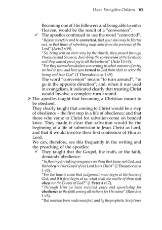 U-can Evangelize Children 83



     Becoming one of His followers and being able to enter
     Heaven, would be the result of a “conversion”.
     The apostles continued to use the word “converted”.
     “Repent therefore and be converted, that your sins may be blotted
     out, so that times of refreshing may come from the presence of the
     Lord” (Acts 3 v19).
     “So, being sent on their way by the church, they passed through
     Phoenicia and Samaria, describing the conversion of the Gentiles;
     and they caused great joy to all the brethren” (Acts 15 v3).
     “For they themselves declare concerning us what manner of entry
     we had to you, and how you turned to God from idols to serve the
     living and true God” (1 Thessalonians 1 v9).
     The word “conversion” means “to turn around”, “to
     go in the opposite direction”; and, when it was used
     in evangelism, it indicated clearly that trusting Christ
     would involve a complete turn around.
The apostles taught that becoming a Christian meant to
be obedient.
They clearly taught that coming to Christ would be a step
of obedience – the first step in a life of obedience; and that
those who come to Christ for salvation come on bended
knee. They made it clear that salvation would be the
beginning of a life of submission to Jesus Christ as Lord,
and that it would involve their first confession of Him as
Lord.
We can, therefore, see this frequently in the writing and
the preaching of the apostles:
     They taught that the Gospel, the truth, or the faith,
     demands obedience:
     “In flaming fire taking vengeance on them that know not God, and
     that obey not the Gospel of our Lord Jesus Christ” (2 Thessalonians
     1 v8).
     “For the time is come that judgement must begin at the house of
     God; and if it first begin at us, what shall the end be of them that
     obey not the Gospel of God?” (1 Peter 4 v17).
     “Through Him we have received grace and apostleship for
     obedience to the faith among all nations for His name” (Romans
     1 v5).
     “But now has been made manifest, and by the prophetic Scriptures
 