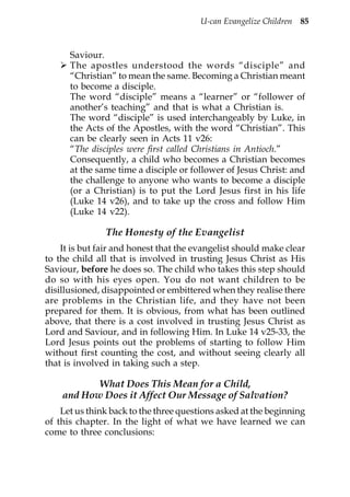 U-can Evangelize Children 85



      Saviour.
      The apostles understood the words “disciple” and
      “Christian” to mean the same. Becoming a Christian meant
      to become a disciple.
      The word “disciple” means a “learner” or “follower of
      another’s teaching” and that is what a Christian is.
      The word “disciple” is used interchangeably by Luke, in
      the Acts of the Apostles, with the word “Christian”. This
      can be clearly seen in Acts 11 v26:
      “The disciples were first called Christians in Antioch.”
      Consequently, a child who becomes a Christian becomes
      at the same time a disciple or follower of Jesus Christ: and
      the challenge to anyone who wants to become a disciple
      (or a Christian) is to put the Lord Jesus first in his life
      (Luke 14 v26), and to take up the cross and follow Him
      (Luke 14 v22).

               The Honesty of the Evangelist
    It is but fair and honest that the evangelist should make clear
to the child all that is involved in trusting Jesus Christ as His
Saviour, before he does so. The child who takes this step should
do so with his eyes open. You do not want children to be
disillusioned, disappointed or embittered when they realise there
are problems in the Christian life, and they have not been
prepared for them. It is obvious, from what has been outlined
above, that there is a cost involved in trusting Jesus Christ as
Lord and Saviour, and in following Him. In Luke 14 v25-33, the
Lord Jesus points out the problems of starting to follow Him
without first counting the cost, and without seeing clearly all
that is involved in taking such a step.

           What Does This Mean for a Child,
    and How Does it Affect Our Message of Salvation?
    Let us think back to the three questions asked at the beginning
of this chapter. In the light of what we have learned we can
come to three conclusions:
 